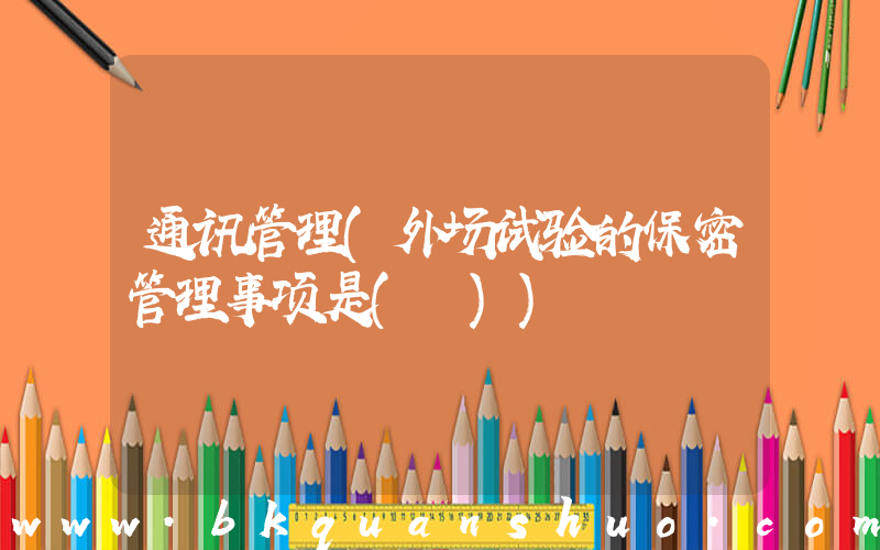 通讯管理(外场试验的保密管理事项是( ))
